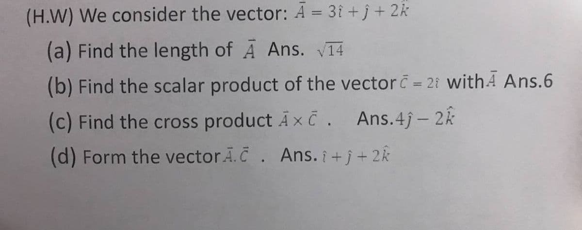 (H.W) We consider the vector: Ā = 3î + j + 2k
(a) Find the length of A Ans. V14
(b) Find the scalar product of the vector = 21 withA Ans.6
(c) Find the cross product Ax č. Ans.4j-2k
(d) Form the vector Ã.C. Ans. i +j + 2k
