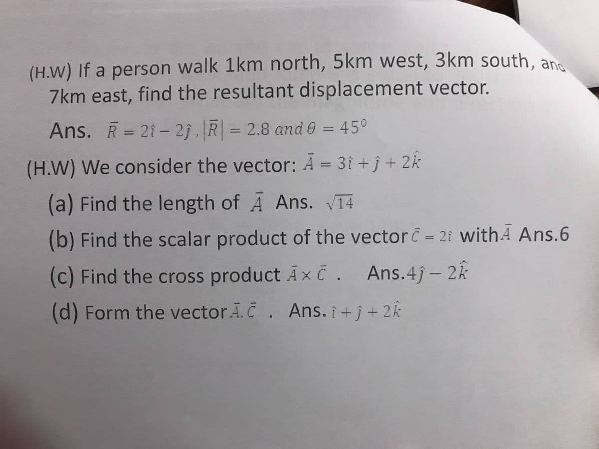 (H.W) If a person walk 1km north, 5km west, 3km south, an
7km east, find the resultant displacement vector.
Ans. R = 21– 2j, R = 2.8 and 0 = 45°
%3D
%3D
%3D
(H.W) We consider the vector: Ā = 3î + j + 2k
(a) Find the length of A Ans. V14
(b) Find the scalar product of the vector = 2i withA Ans.6
(c) Find the cross product A xC. Ans.4j- 2k
(d) Form the vector Ā.Č. Ans. i +j + 2k
