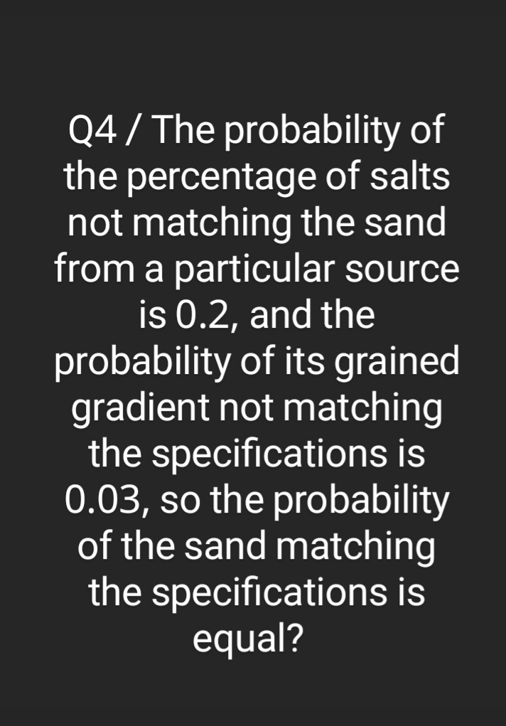Q4 / The probability of
the percentage of salts
not matching the sand
from a particular source
is 0.2, and the
probability of its grained
gradient not matching
the specifications is
0.03, so the probability
of the sand matching
the specifications is
equal?
