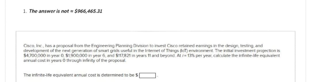 1. The answer is not = $966,465.31
Cisco, Inc., has a proposal from the Engineering Planning Division to invest Cisco retained earnings in the design, testing, and
development of the next generation of smart grids useful in the Internet of Things (IoT) environment. The initial investment projection is
$4,700,000 in year 0, $1,900,000 in year 6, and $117,821 in years 11 and beyond. At /= 13% per year, calculate the infinite-life equivalent
annual cost in years 0 through infinity of the proposal.
The infinite-life equivalent annual cost is determined to be $