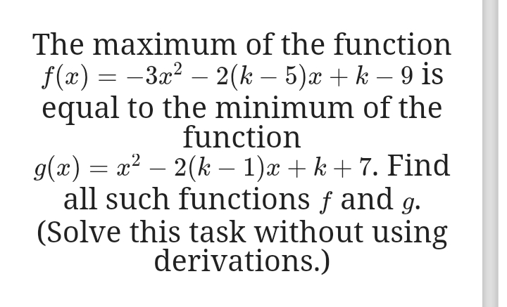 The maximum of the function
f(x) = -3x2 – 2(k – 5)x + k – 9 is
equal to the minimum of the
function
g(x) = x2 – 2(k – 1)x + k + 7. Find
all such functions f and g.
(Solve this task without using
derivations.)
-
-
