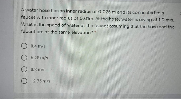 A water hose has an inner radius of 0.025 m and its connected to a
faucet with inner radius of 0.01m. At the hose, water is owing at 1.0 m/s.
What is the speed of water at the faucet assuming that the hose and the
faucet are at the same elevation? *
O 0.4 m/s
6.25 m/s
O 0.8 m/s
12.75 m/s
