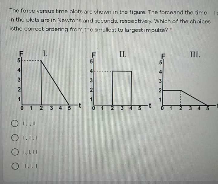 The force versus time plots are shown in the figure. The forceand the time
1p
in the plots are in Newtons and seconds, respectively. Which of the choices
isthe correct ordering from the smallest to largest impulse? *
F
5-
I.
II.
F
III.
4
3
3
2
1
3 4 5
1
345
II, I, II
I1, II, 1
O 1, II, III
II, , I
4,
21
5
4.
3
