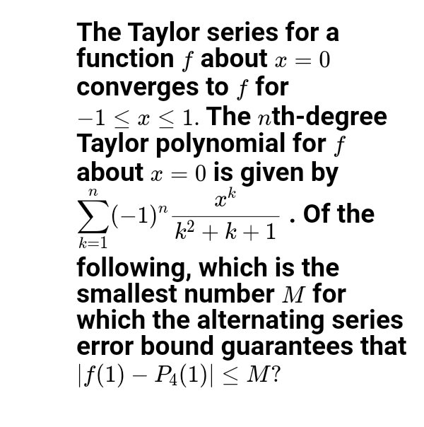 The Taylor series for a
function f about x =
converges to ƒ for
-1< x < 1. The nth-degree
Taylor polynomial for f
about a = 0 is given by
E(-1)"
n
Of the
k2 + k + 1
k=1
following, which is the
smallest number M for
which the alternating series
error bound guarantees that
|f(1) – PĄ(1)| < M?
