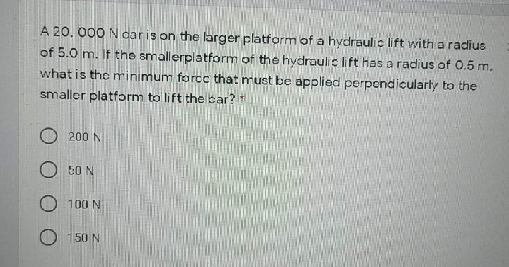 A 20, 000 N car is on the larger platform of a hydraulic lift with a radius
of 5.0 m. If the smallerplatform of the hydraulic lift has a radius of 0.5 m.
what is the minimum force that must be applied perpendicularly to the
smaller platform to lift the car?
O 200 N
50 N
O 100 N
150 N
