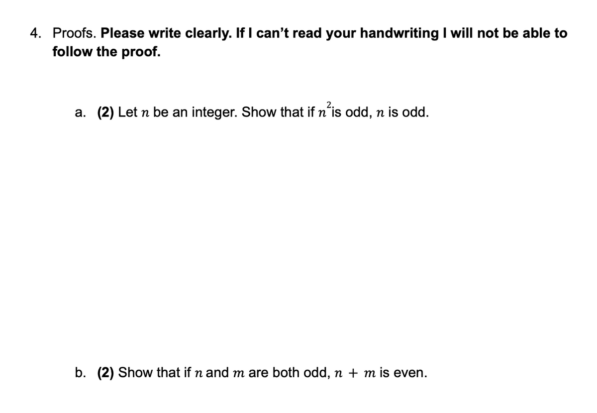 4. Proofs. Please write clearly. If I can't read your handwriting I will not be able to
follow the proof.
a. (2) Let n be an integer. Show that if n²is odd, n is odd.
b. (2) Show that if n and m are both odd, n + m is even.