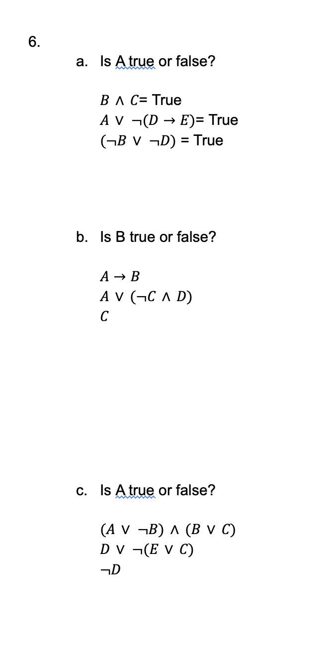 6.
a. Is A true or false?
B A C= True
AV ¬(DE)= True
(¬BV ¬D) = True
b. Is B true or false?
A → B
AV (CAD)
C
c. Is A true or false?
(A V ¬B) A (B V C)
DV (EV C)
¬D