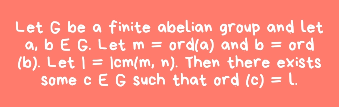Let G be a finite abelian group and let
a, b E G. Let m = ord(a) and b = ord
(b). Let | = |cm(m, n). Then there exists
Some c E G such that ord (c) = L.