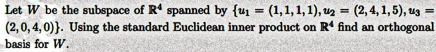 Let W be the subspace of R4 spanned by {u₁ = (1, 1, 1, 1), u2 = (2, 4, 1, 5), uz
(2, 0, 4, 0)). Using the standard Euclidean inner product on R4 find an orthogonal
basis for W.