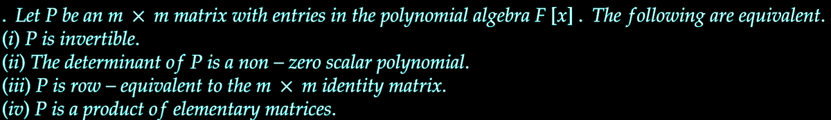 Let P be an m × m matrix with entries in the polynomial algebra F [x]. The following are equivalent.
(i) P is invertible.
(ii) The determinant of P is a non – zero scalar polynomial.
(iii) P is row – equivalent to the m × m identity matrix.
(iv) P is a product of elementary matrices.
