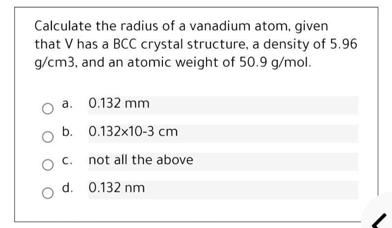 Calculate the radius of a vanadium atom, given
that V has a BCC crystal structure, a density of 5.96
g/cm3, and an atomic weight of 50.9 g/mol.
О а.
0.132 mm
b. 0.132x10-3 cm
O C.
not all the above
d. 0.132 nm
