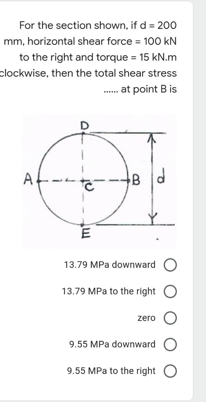 For the section shown, if d = 200
mm, horizontal shear force = 100 kN
to the right and torque = 15 kN.m
clockwise, then the total shear stress
at point B is
….....
A
B
E
13.79 MPa downward O
13.79 MPa to the right O
zero
9.55 MPa downward
9.55 MPa to the right O