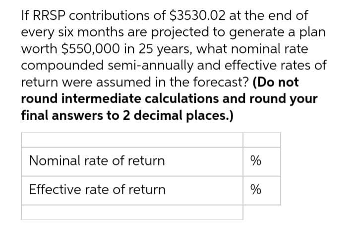 If RRSP contributions of $3530.02 at the end of
every six months are projected to generate a plan
worth $550,000 in 25 years, what nominal rate
compounded semi-annually and effective rates of
return were assumed in the forecast? (Do not
round intermediate calculations and round your
final answers to 2 decimal places.)
Nominal rate of return
%
Effective rate of return
%