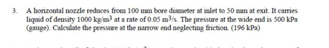 3.
A horizontal nozzle reduces from 100 mm bore diameter at inlet to 50 mm at exit. It carries
liquid of density 1000 kg/m3 at a rate of 0.05 m3/s. The pressure at the wide end is 500 kPa
(gauge). Calculate the pressure at the narrow end neglecting friction. (196 kPa)