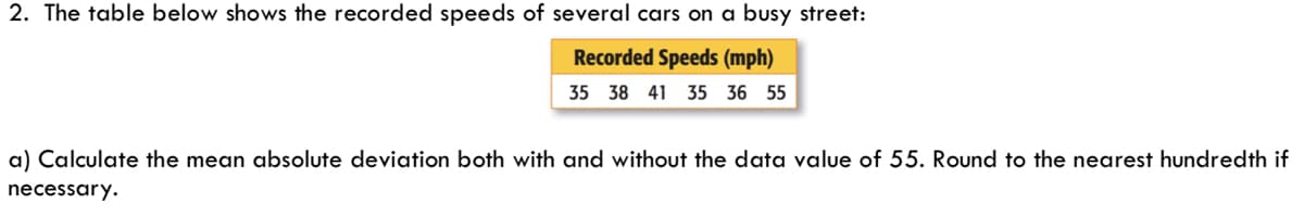 2. The table below shows the recorded speeds of several cars on a busy street:
Recorded Speeds (mph)
35 38 41 35 36 55
a) Calculate the mean absolute deviation both with and without the data value of 55. Round to the nearest hundredth if
necessary.
