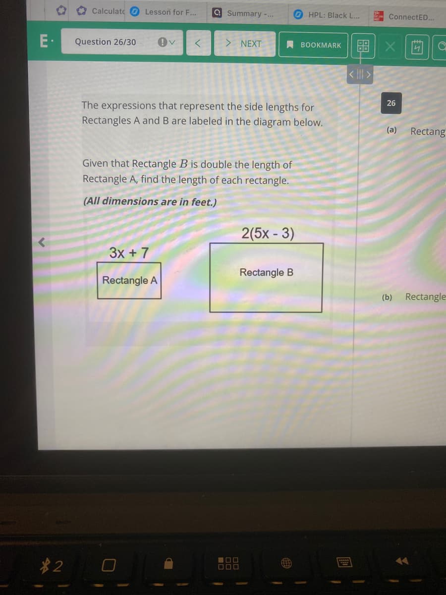 Calculato O Lesson for F...
Q Summary -...
O HPL: Black L...
ConnectED...
E-
Question 26/30
> NEXT
留 X|茴
A BOOKMARK
< ||| >
26
The expressions that represent the side lengths for
Rectangles A and B are labeled in the diagram below.
(a)
Rectang
Given that Rectangle B is double the length of
Rectangle A, find the length of each rectangle.
(All dimensions are in feet.)
2(5x - 3)
3x + 7
Rectangle B
Rectangle A
(b)
Rectangle
*2
17
D00
