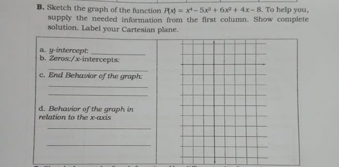 B. Sketch the graph of the function Px) = x-5x + 6x + 4x-8. To help you,
supply the needed information from the first column. Show complete
solution. Label your Cartesian plane.
%3D
a. y-intercept:
b. Zeros:/x-intercepts:
c. End Behavior of the graph:
d. Behavior of the graph in
relation to the x-axis
