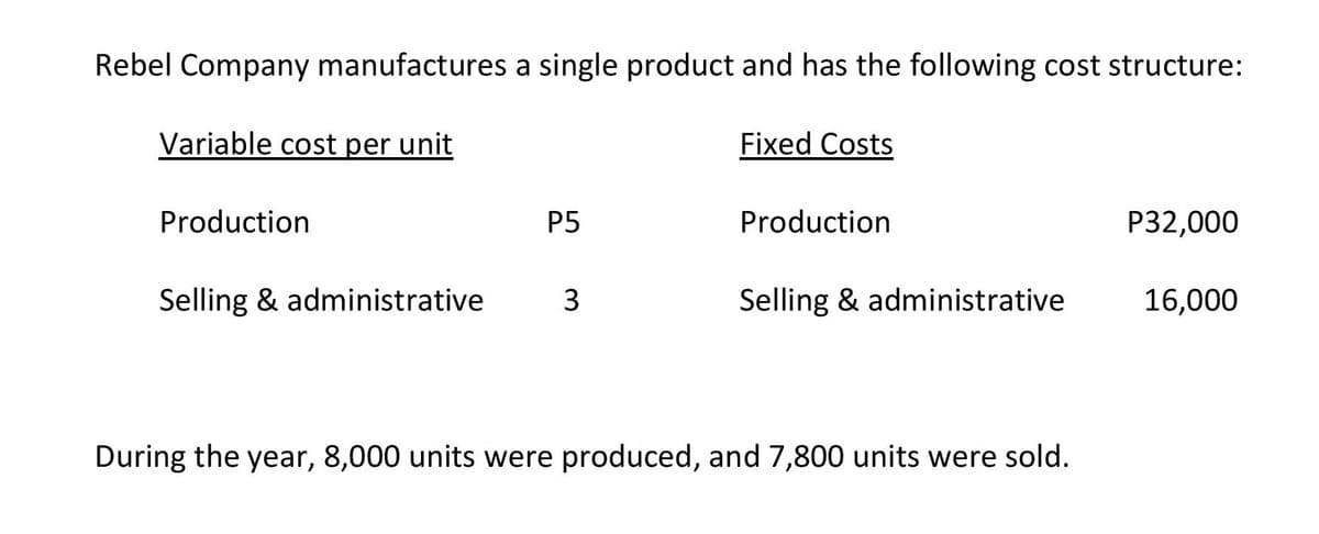 Rebel Company manufactures a single product and has the following cost structure:
Variable cost per unit
Fixed Costs
Production
P5
Production
Р32,000
Selling & administrative
3
Selling & administrative
16,000
During the year, 8,000 units were produced, and 7,800 units were sold.
