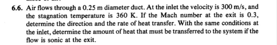 6.6. Air flows through a 0.25 m diameter duct. At the inlet the velocity is 300 m/s, and
the stagnation temperature is 360 K. If the Mach number at the exit is 0.3,
determine the direction and the rate of heat transfer. With the same conditions at
the inlet, determine the amount of heat that must be transferred to the system if the
flow is sonic at the exit.
