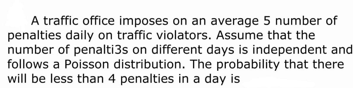 A traffic office imposes on an average 5 number of
penalties daily on traffic violators. Assume that the
number of penalti3s on different days is independent and
follows a Poisson distribution. The probability that there
will be less than 4 penalties in a day is