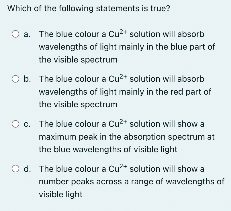 Which of the following statements is true?
a. The blue colour a Cu²+ solution will absorb
wavelengths of light mainly in the blue part of
the visible spectrum
O b. The blue colour a Cu²+ solution will absorb
wavelengths of light mainly in the red part of
the visible spectrum
c. The blue colour a Cu²+ solution will show a
maximum peak in the absorption spectrum at
the blue wavelengths of visible light
d. The blue colour a Cu²+ solution will show a
number peaks across a range of wavelengths of
visible light