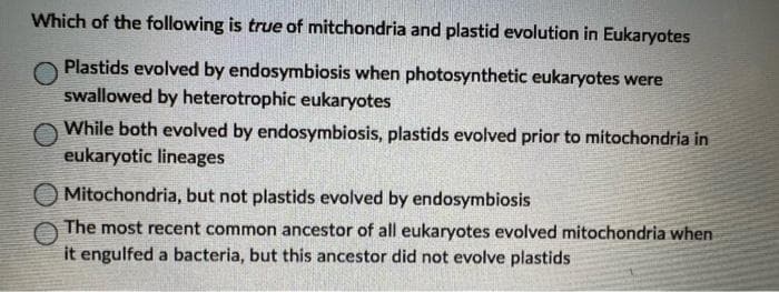 Which of the following is true of mitchondria and plastid evolution in Eukaryotes
Plastids evolved by endosymbiosis when photosynthetic eukaryotes were
swallowed by heterotrophic eukaryotes
While both evolved by endosymbiosis, plastids evolved prior to mitochondria in
eukaryotic lineages
Mitochondria, but not plastids evolved by endosymbiosis
The most recent common ancestor of all eukaryotes evolved mitochondria when
it engulfed a bacteria, but this ancestor did not evolve plastids