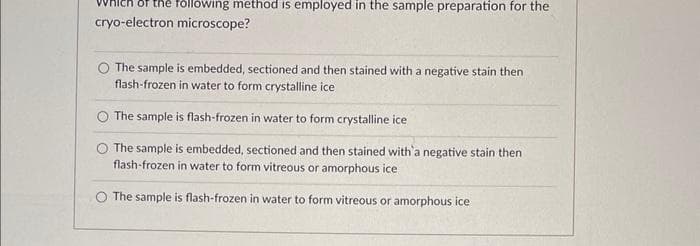 following method is employed in the sample preparation for the
cryo-electron microscope?
The sample is embedded, sectioned and then stained with a negative stain then
flash-frozen in water to form crystalline ice
O The sample is flash-frozen in water to form crystalline ice
The sample is embedded, sectioned and then stained with a negative stain then
flash-frozen in water to form vitreous or amorphous ice
O The sample is flash-frozen in water to form vitreous or amorphous ice