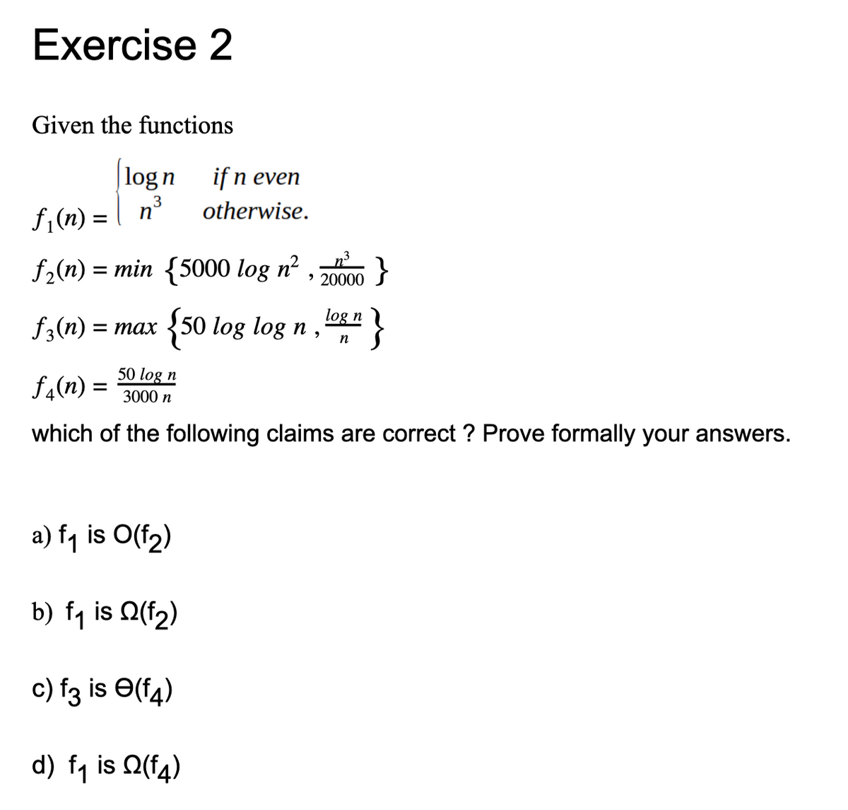 Exercise 2
Given the functions
|log n
if n even
otherwise.
f1(n) = | n³
f (n) =
f2(n) = min {5000 log n² , }
> 20000
log n
f3(n) = max
{50 log log n,
}
n
50 log n
= (u)*f
which of the following claims are correct ? Prove formally your answers.
3000 n
a) fq is O(f2)
b) fq is Q(f2)
c) f3 is Ə(f4)
d) fq is Q(f4)
