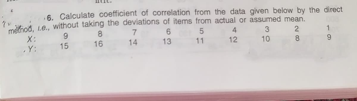 6. Calculate coefficient of correlation from the data given below by the direct
melioð, Le., without taking the deviations of items from actual or assumed mean.
6.
4
1
X:
15
16
14
13
11
12
10
8
9.
