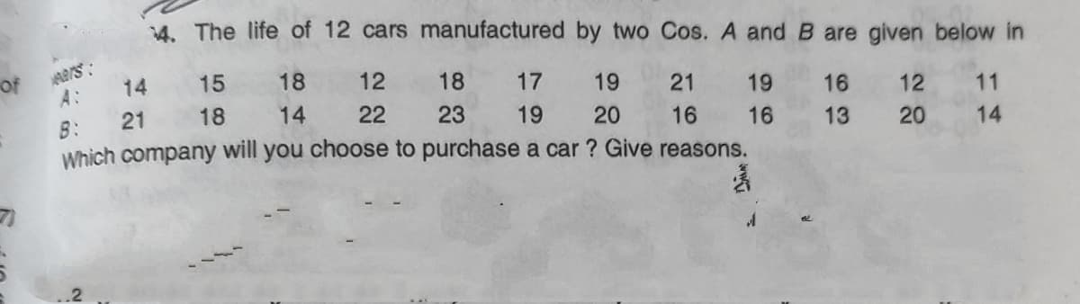 4. The life of 12 cars manufactured by two Cos. A and B are given below in
mars:
A:
Of
14
15
18
12
18
17
19
21
19
16
12
11
B:
21
18
14
22
23
19
20
16
16
13
20
14
Which company will you choose to purchase a car ? Give reasons.
