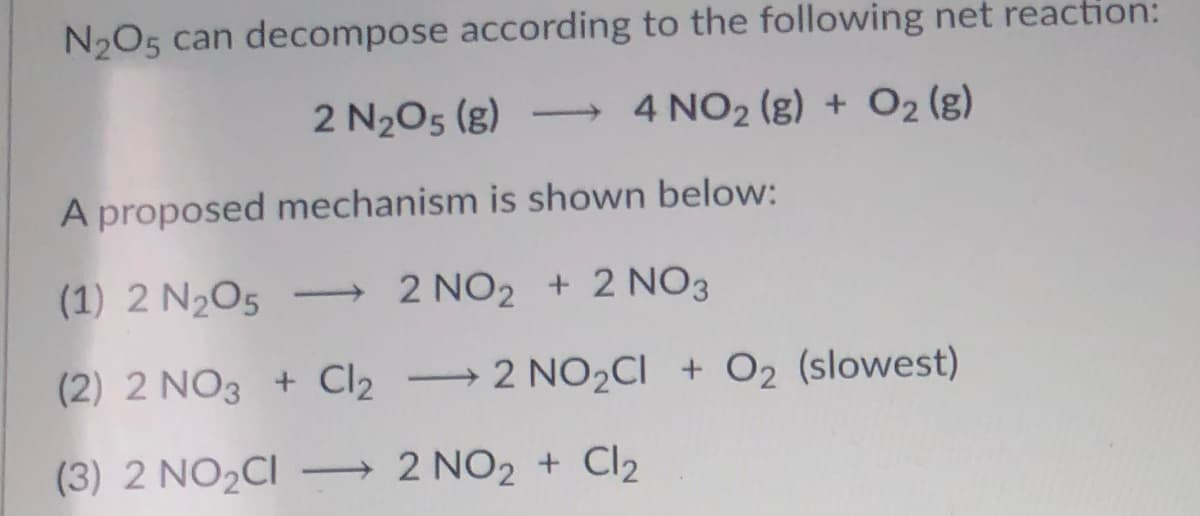 N2O5 can decompose according to the following net reaction:
2 N205 (g)
→ 4 NO2 (g) + O2 (g)
A proposed mechanism is shown below:
(1) 2 N2O5
2 NO2 + 2 NO3
(2) 2 NO3 + Cl2 → 2 NO2CI + O2 (slowest)
(3) 2 NO2CI → 2 NO2 + Cl2
