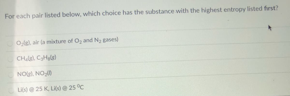 For each pair listed below, which choice has the substance with the highest entropy listed first?
O2(g), air (a mixture of O2 and N2 gases)
CH4(g), C3H3(g)
NO(g), NO2(1)
Li(s) @ 25 K, Li(s) @ 25 °C
