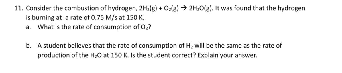 11. Consider the combustion of hydrogen, 2H2(g) + O2(g) → 2H2O(g). It was found that the hydrogen
is burning at a rate of 0.75 M/s at 150 K.
a. What is the rate of consumption of O2?
b. A student believes that the rate of consumption of H2 will be the same as the rate of
production of the H20 at 150 K. Is the student correct? Explain your answer.
