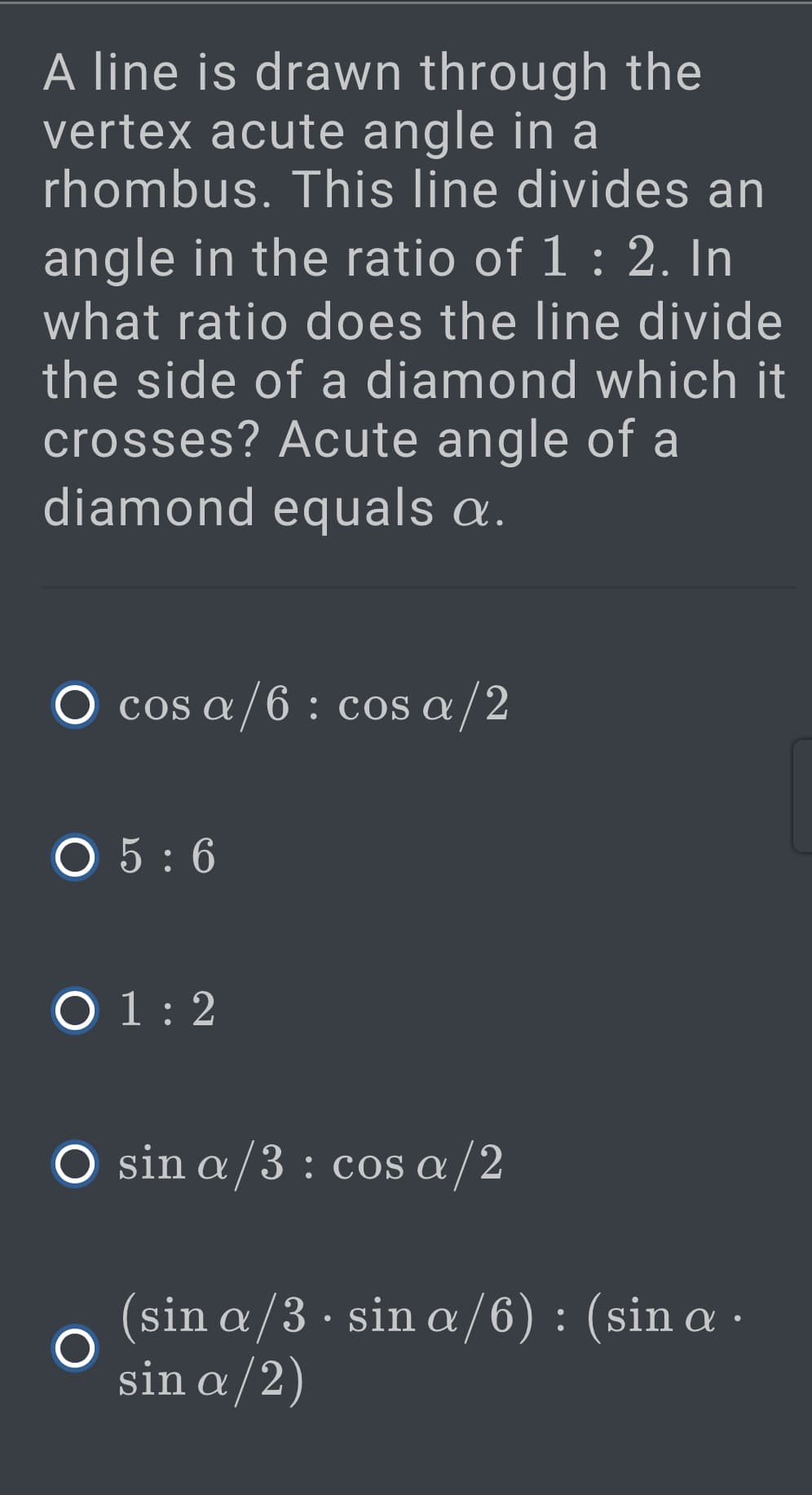 A line is drawn through the
vertex acute angle in a
rhombus. This line divides an
angle in the ratio of 1 : 2. In
what ratio does the line divide
the side of a diamond which it
crosses? Acute angle of a
diamond equals a.
O cos a/6 : cos a/2
О5:6
O 1: 2
O sin a/3 : cos a/2
(sin a/3 · sin a /6) : (sin a ·
sin a/2)
