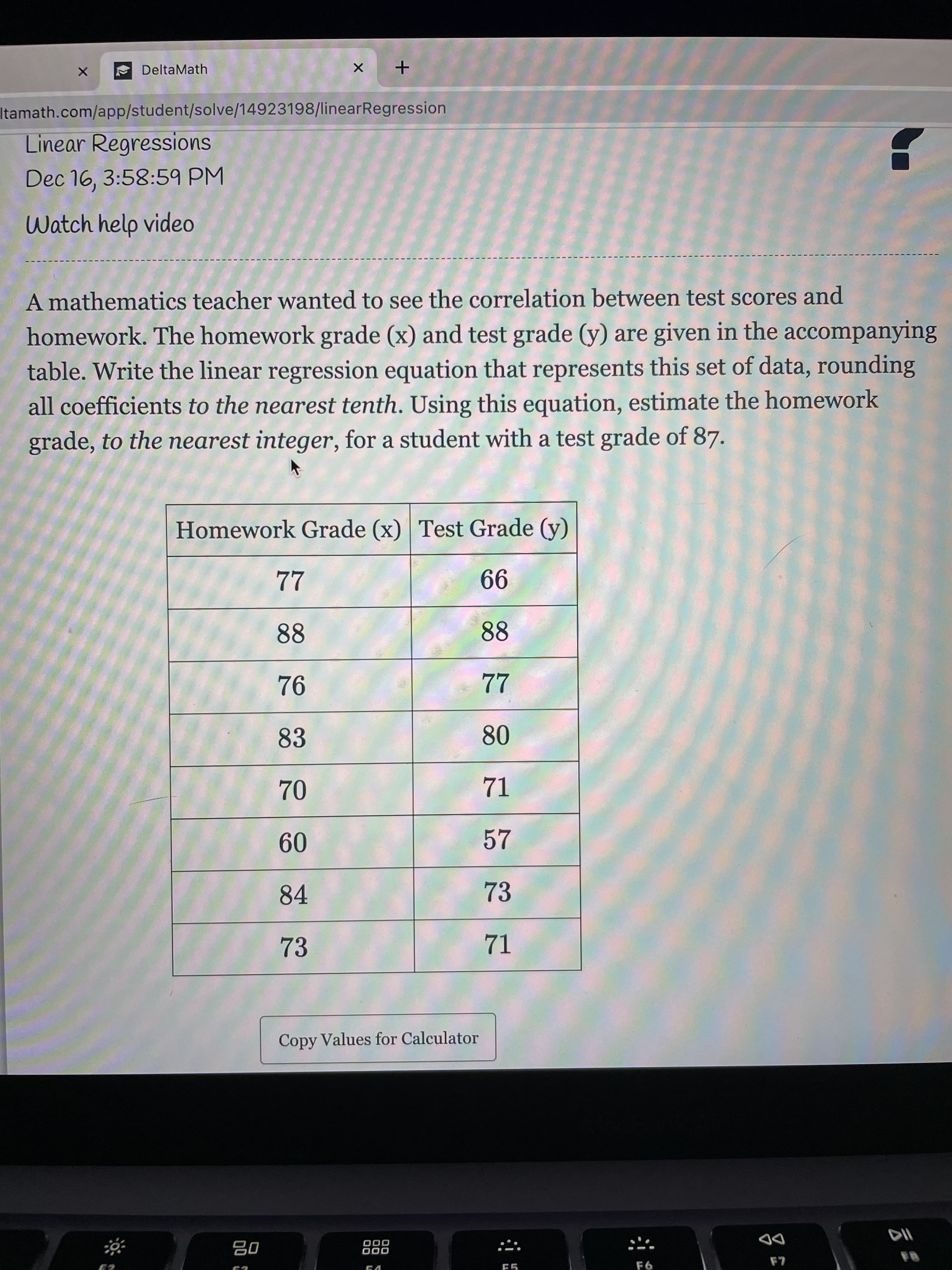 80
* DeltaMath
Itamath.com/app/student/solve/14923198/linearRegression
Linear Regressions
Dec 16, 3:58:59 PM
Watch help video
A mathematics teacher wanted to see the correlation between test scores and
homework. The homework grade (x) and test grade (y) are given in the accompanying
table. Write the linear regression equation that represents this set of data, rounding
all coefficients to the nearest tenth. Using this equation, estimate the homework
grade, to the nearest integer, for a student with a test grade of 87.
Homework Grade (x) Test Grade (y)
77
99
88
88
94
22
83
71
09
84
73
73
Copy Values for Calculator
000
000
DD
LA
