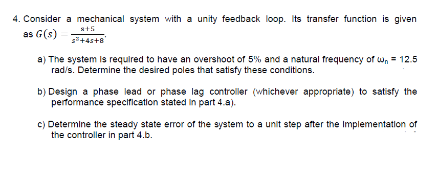 4. Consider a mechanical system with a unity feedback loop. Its transfer function is given
s+5
as G(s) =
s²+4s+8'
a) The system is required to have an overshoot of 5% and a natural frequency of wn = 12.5
rad/s. Determine the desired poles that satisfy these conditions.
b) Design a phase lead or phase lag controller (whichever appropriate) to satisfy the
performance specification stated in part 4.a).
c) Determine the steady state error of the system to a unit step after the implementation of
the controller in part 4.b.

