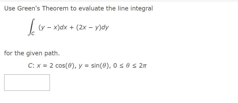 Use Green's Theorem to evaluate the line integral
(y - x)dx + (2x - y)dy
for the given path.
C: x = 2 cos(0), y = sin(0), 0 < 0 < 2n
