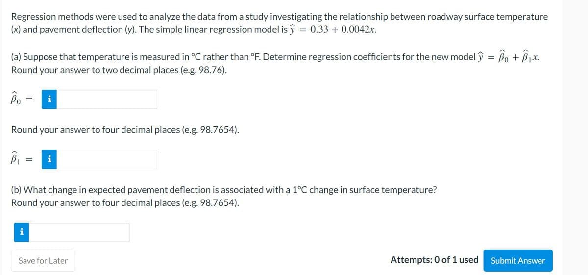 Regression methods were used to analyze the data from a study investigating the relationship between roadway surface temperature
(x) and pavement deflection (y). The simple linear regression model is y = 0.33 + 0.0042x.
(a) Suppose that temperature is measured in °C rather than °F. Determine regression coefficients for the new model y = Bo +B1x.
Round your answer to two decimal places (e.g. 98.76).
Bo
Round your answer to four decimal places (e.g. 98.7654).
(b) What change in expected pavement deflection is associated with a 1°C change in surface temperature?
Round your answer to four decimal places (e.g. 98.7654).
Save for Later
Attempts: 0 of 1 used
Submit Answer
