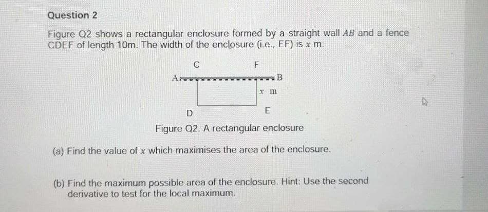 Question 2
Figure Q2 shows a rectangular enclosure formed by a straight wall AB and a fence
CDEF of length 10m. The width of the enclosure (i.e., EF) is x m.
C
Ar
B
E
Figure Q2. A rectangular enclosure
(a) Find the value of x which maximises the area of the enclosure.
(b) Find the maximum possible area of the enclosure. Hint: Use the second
derivative to test for the local maximum.

