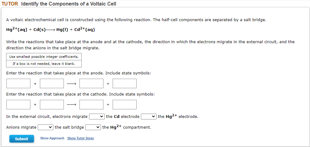 TUTOR Identify the Components of a Voltaic Cell
A voltaic electrochemical cell is constructed using the following reaction. The half-cell components are separated by a salt bridge.
Hg2+ (aq) + Cd(s)→→→→→→ Hg(1) + Cd²+ (aq)
Write the reactions that take place at the anode and at the cathode, the direction in which the electrons migrate in the external circuit, and the
direction the anions in the salt bridge migrate.
Use smallest possible integer coefficients.
If a box is not needed, leave it blank.
Enter the reaction that takes place at the anode. Include state symbols:
+
+
Enter the reaction that takes place at the cathode. Include state symbols:
+
+
In the external circuit, electrons migrate
✓the Cd electrode
✓the Hg2+ electrode.
Anions migrate
✓the salt bridge
the Hg2+ compartment.
Submit
Show Approach Show Tutor Steps