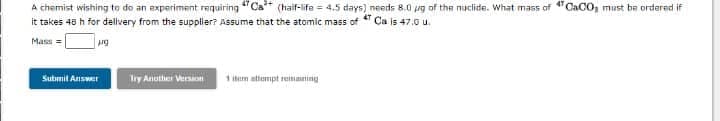 A chemist wishing to do an experiment requiring "Ca+ (haif-life = 4.5 days) needs 8.0 ug of the nuclide. What mass of "CaCO, must be ordered if
it takes 48 h for dellvery from the supplier? ASsume that the atomic mass of T Ca is 47.0 u.
Mass =
Submit Answer
Try Another Version
1 item attempt reimning
