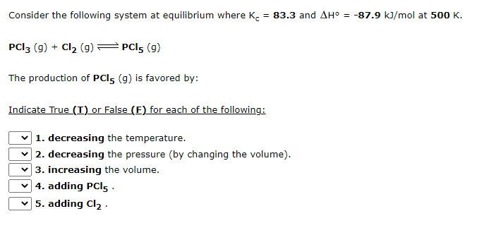 Consider the following system at equilibrium where K. = 83.3 and AH° = -87.9 kJ/mol at 500 K.
PCI3 (g) + Cl2 (g)
PCI5 (9)
The production of PCI5 (g) is favored by:
Indicate True (I) or False (E) for each of the following:
1. decreasing the temperature.
2. decreasing the pressure (by changing the volume).
v 3. increasing the volume.
v 4. adding PCI5 .
5. adding Cl2 .
