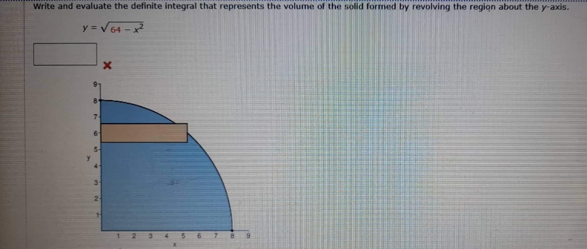 Write and evaluate the definite integral that represents the volume of the solid formed by revolving the region about the y-axis.
y = V64 - x2
9-
8.
7-
6
5-
y.
4-
3
2-
123 4 5 6 7 8 9
