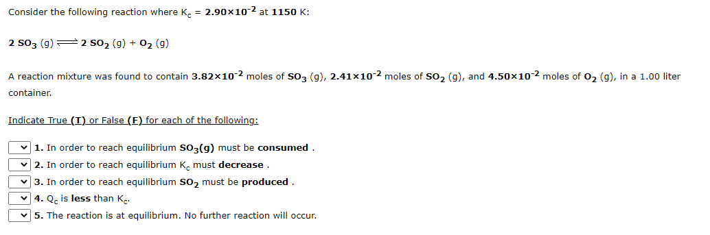 Consider the following reaction where K. = 2.90x10-2 at 1150 K:
2 S03 (g) 2 S02 (g) + 02 (9)
A reaction mixture was found to contain 3.82x10-2 moles of So3 (g), 2.41x10-2 moles of So, (g), and 4.50x10-2 moles of 0, (g), in a 1.00 liter
container.
Indicate True (I) or False (E) for each of the following:
v 1. In order to reach equilibrium so3(g) must be consumed .
v 2. In order to reach equilibrium K. must decrease .
v 3. In order to reach equilibrium so, must be produced.
v 4. Q, is less than K,.
v 5. The reaction is at equilibrium. No further reaction will occur.

