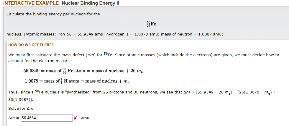INTERACTIVE EXAMPLE Nuclear Binding Energy II
Calculate the binding energy per nucleon for the
Fe
nucleus. (Atomic masses: iron-56 = 55.9349 amu; hydrogen-1 = 1.0078 amu; mass of neutron = 1.0087 amu)
HOW DO WE GET THERE?
We must first calculate the mass defect (Am) for 56Fe. Since atomic masses (which include the electrons) are given, we must decide how to
account for the electron mass:
55.9349 = mass of Fe atom = mass of nucleus + 26 me
1.0078 = mass of H atom = mass of nucleus + m.
Thus, since a 56Fe nucleus is "synthesized" from 26 protons and 30 neutrons, we see that Am = (55.9349 - 26 m.) - [26(1.0078 - me) +
30(1.0087)].
Solve for Am.
Am = 56.4634
amu
