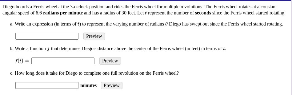 Diego boards a Ferris wheel at the 3-o'clock position and rides the Ferris wheel for multiple revolutions. The Ferris wheel rotates at a constant
angular speed of 6.6 radians per minute and has a radius of 30 feet. Let t represent the number of seconds since the Ferris wheel started rotating.
a. Write an expression (in terms of t) to represent the varying number of radians 0 Diego has swept out since the Ferris wheel started rotating.
Preview
b. Write a function f that determines Diego's distance above the center of the Ferris wheel (in feet) in terms of t.
f(t) =
Preview
c. How long does it take for Diego to complete one full revolution on the Ferris wheel?
minutes
Preview
