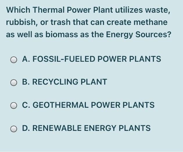 Which Thermal Power Plant utilizes waste,
rubbish, or trash that can create methane
as well as biomass as the Energy Sources?
A. FOSSIL-FUELED POWER PLANTS
O B. RECYCLING PLANT
C. GEOTHERMAL POWER PLANTS
O D. RENEWABLE ENERGY PLANTS
