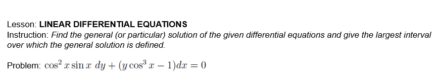 Lesson: LINEAR DIFFERENTIAL EQUATIONS
Instruction: Find the general (or particular) solution of the given differential equations and give the largest interval
over which the general solution is defined.
Problem: cos? x sin x dy + (y cos x – 1)dx = 0
-

