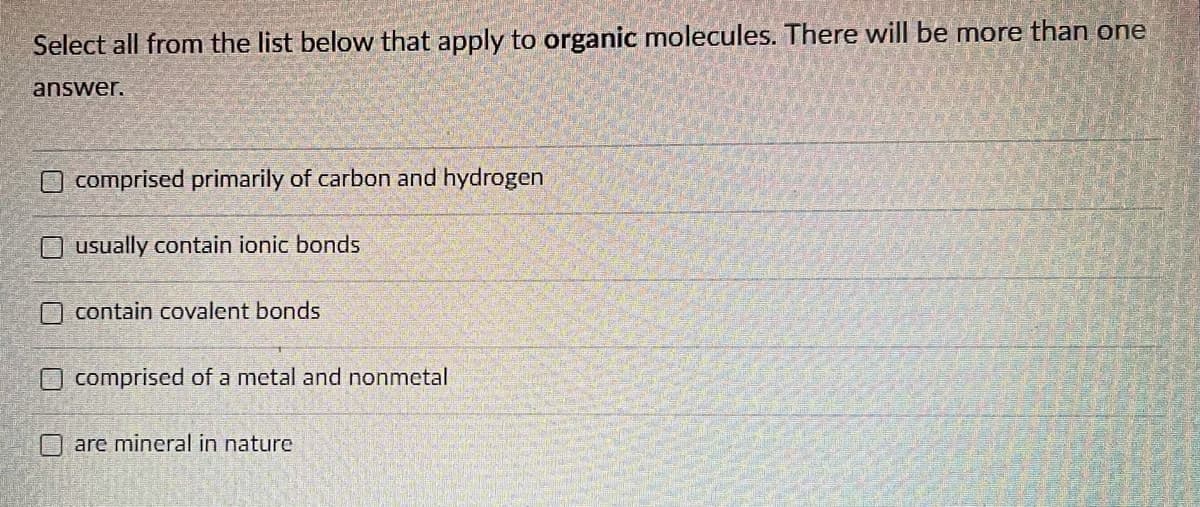 Select all from the list below that apply to organic molecules. There will be more than one
answer.
O comprised primarily of carbon and hydrogen
Ousually contain ionic bonds
contain covalent bonds
comprised of a metal and nonmetal
O are mineral in nature
