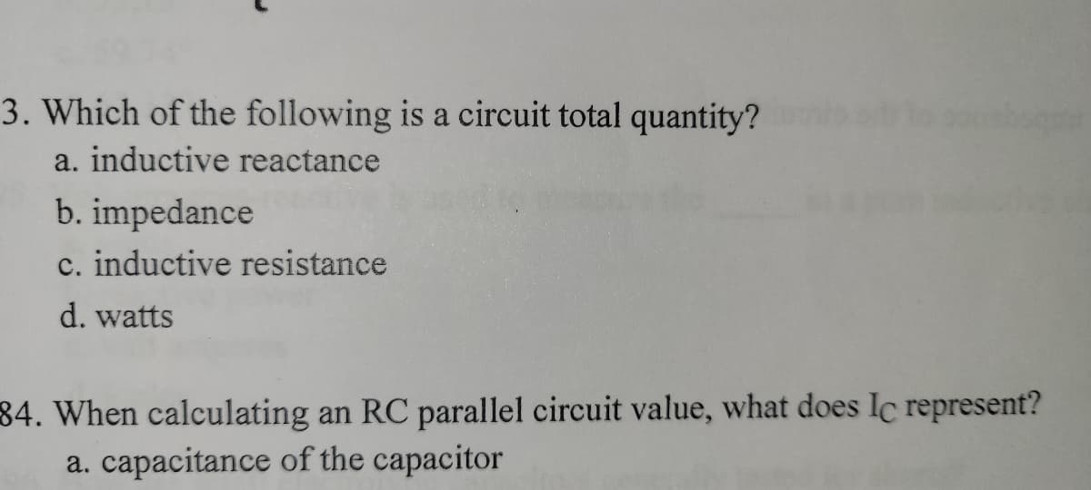 3. Which of the following is a circuit total quantity?
a. inductive reactance
b. impedance
c. inductive resistance
d. watts
34. When calculating an RC parallel circuit value, what does Ic represent?
a. capacitance of the capacitor